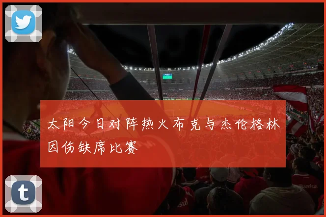 太阳今日对阵热火布克与杰伦格林因伤缺席比赛