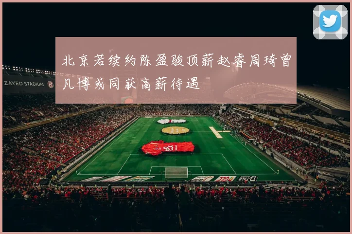 北京若续约陈盈骏顶薪赵睿周琦曾凡博或同获高薪待遇