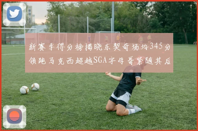 新赛季得分榜揭晓东契奇场均345分领跑马克西超越SGA字母哥紧随其后