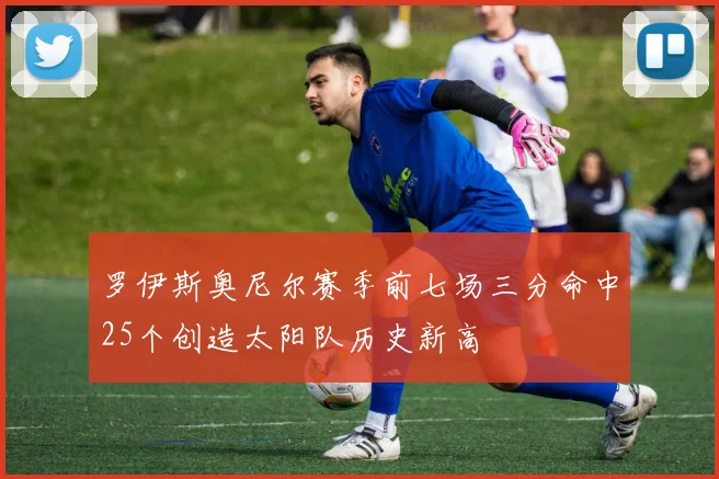 罗伊斯奥尼尔赛季前七场三分命中25个创造太阳队历史新高