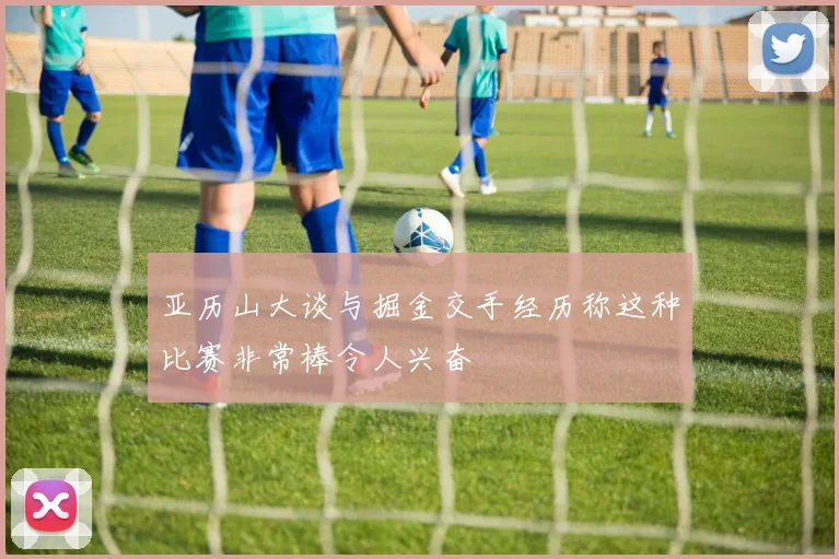 亚历山大谈与掘金交手经历称这种比赛非常棒令人兴奋