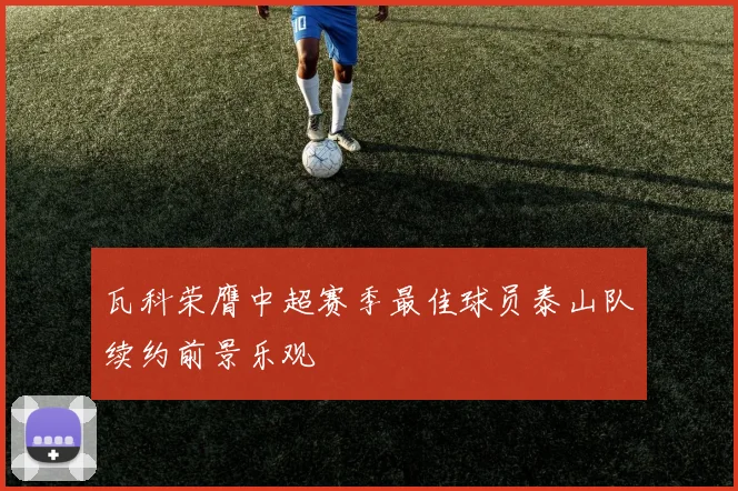瓦科荣膺中超赛季最佳球员泰山队续约前景乐观
