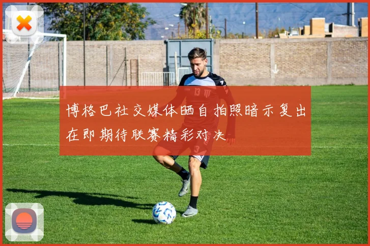 博格巴社交媒体晒自拍照暗示复出在即期待联赛精彩对决