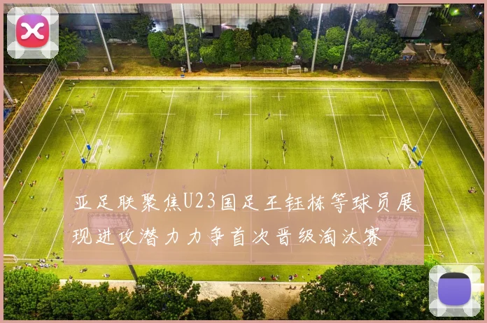 亚足联聚焦U23国足王钰栋等球员展现进攻潜力力争首次晋级淘汰赛