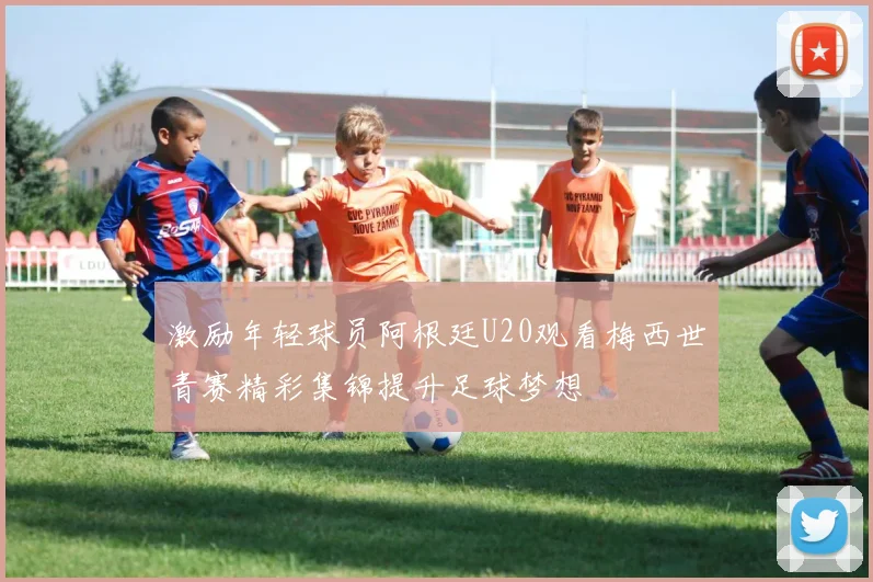 激励年轻球员阿根廷U20观看梅西世青赛精彩集锦提升足球梦想