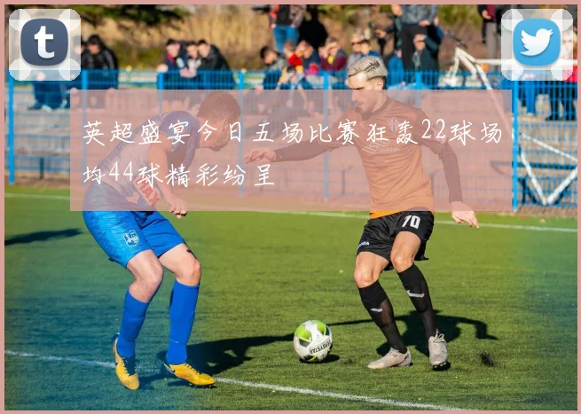 英超盛宴今日五场比赛狂轰22球场均44球精彩纷呈
