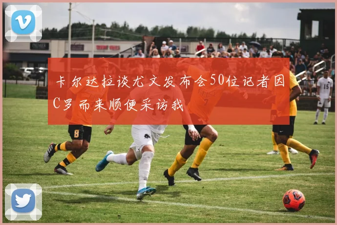 卡尔达拉谈尤文发布会50位记者因C罗而来顺便采访我