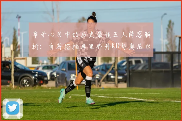 华子心目中的历史最佳五人阵容解析：自荐搭档库里乔丹KD与奥尼尔共襄盛举