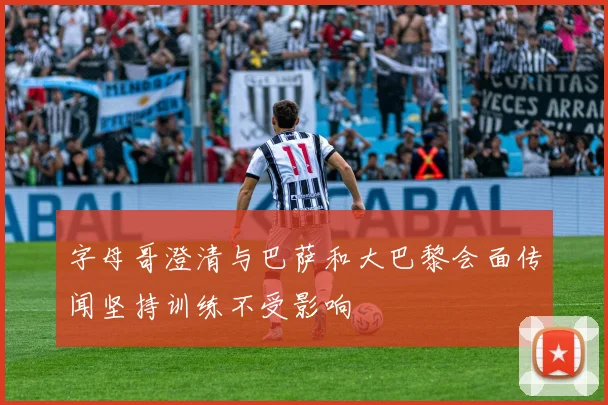 字母哥澄清与巴萨和大巴黎会面传闻坚持训练不受影响