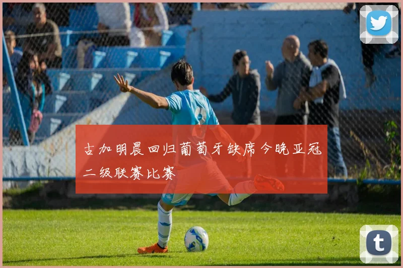 古加明晨回归葡萄牙缺席今晚亚冠二级联赛比赛