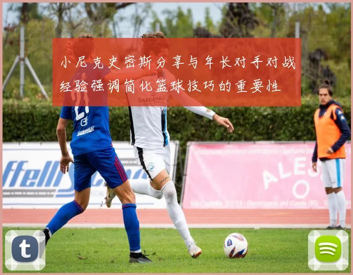 小尼克史密斯分享与年长对手对战经验强调简化篮球技巧的重要性