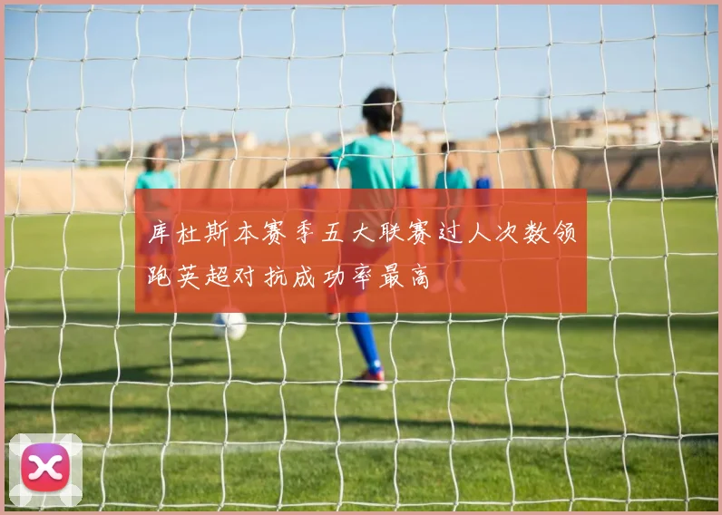 库杜斯本赛季五大联赛过人次数领跑英超对抗成功率最高