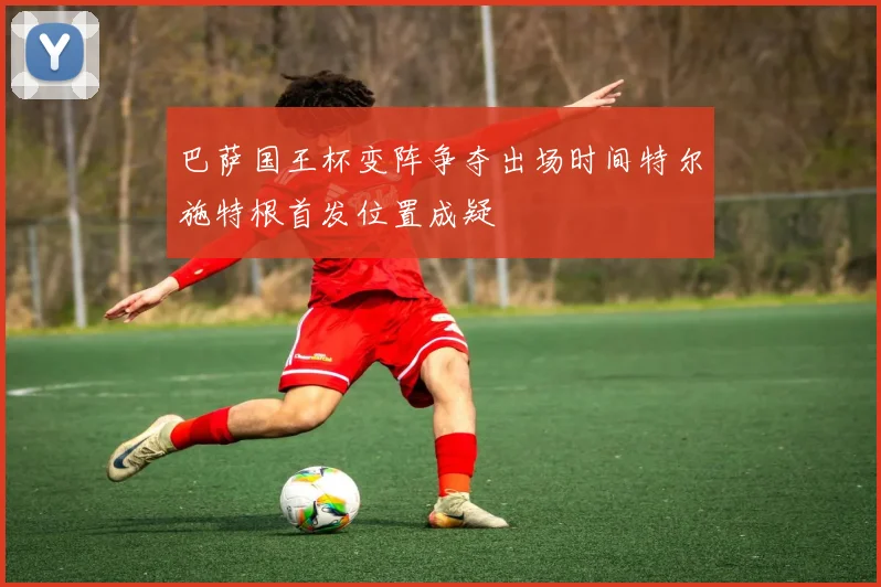 巴萨国王杯变阵争夺出场时间特尔施特根首发位置成疑