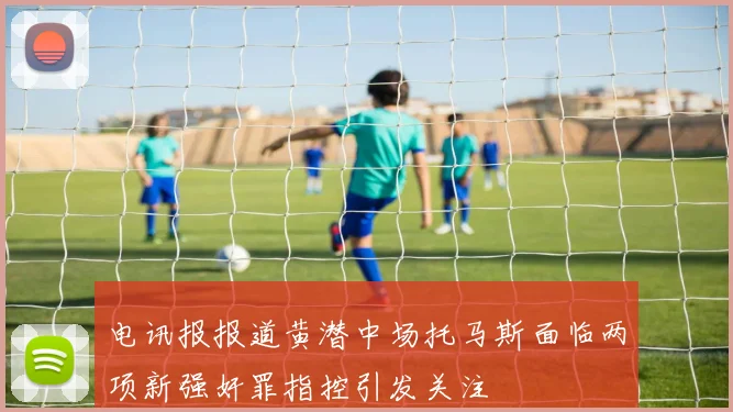 电讯报报道黄潜中场托马斯面临两项新强奸罪指控引发关注