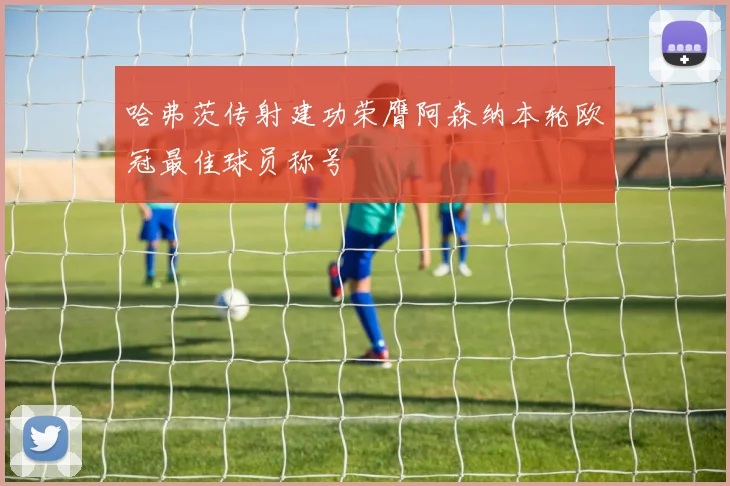 哈弗茨传射建功荣膺阿森纳本轮欧冠最佳球员称号