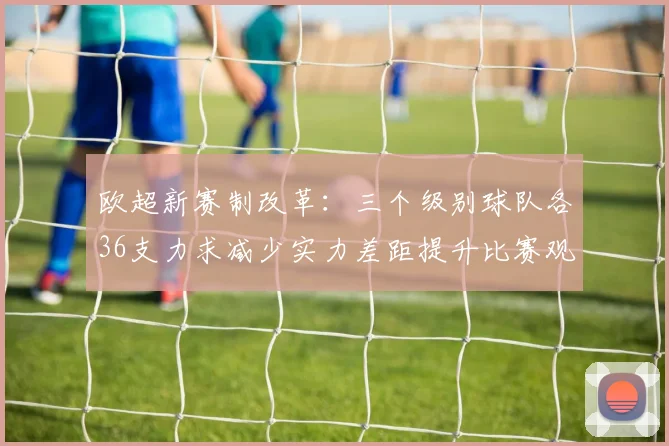欧超新赛制改革：三个级别球队各36支力求减少实力差距提升比赛观赏性